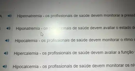 4)Hipernatremia -OS profissionais de saúde devem monitorar a press?
(1)Hiponatremia - profissionais de saúde devem avaliar o estado d
4) Hipocalemia -os profissionais de saúde devem monitorar o ritmo
4)) Hipercalemia - os profissionais de saúde devem avaliar a função
4)Hipocalcemia - os profissionais de saúde devem monitorar os ní