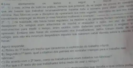 4-Leia
atentamente
textos
seguir
depois
1^0-''(ldots )
mas, acima de tudo na sempre que possivel, de se pagar tǎo pouco ao operário
que ele tivesse que trabalhar incansavelmel nte durante toda a semana para obter uma
minima. Nas fabricas onde a disciplina do operariado era mais urgente, descobriu -se que era
conveniente empregar as dóceis (e mais baratas mulheres e crianças
2^0-''(ldots )
na realidade, não havia horas regulares: 0s mestres e os gerentes faziam conosco o qu
desejavam. Os relógios eram adiantados de manhã e atrasados à noite; em vez de
instrumentos para medir o tempo eram usados como disfarces para encobrir o engano e
opressão. Embora isso fosse do conhecimento dos trabalhadores todos tinham medo
relógio, pois não era incomum despedirem aqueles que ousavam saber demais sobre a ciência c
horas."
Agora responda:
A) Retire do 1^circ 
texto um trecho que caracterize a exploração do trabalho infantil.
B) Segundo 01^circ 
texto, qual o objetivo dos patrōes em contratar crianças para o trabalho nas
fabricas?
C) De acordo com o
2^circ 
texto, como os trabalhadores eram tratados nas fabricas?
D) Por que o
2^circ 
texto diz que trabalhador tinha medo de usar o relógio?