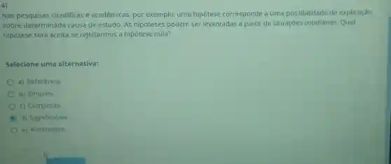 4)
Nas pesquisas cientificas e acadêmicas, por exemplo, uma hipótese corresponde a uma possibilidade de explicação
sobre determinada causa de estudo. As hipóteses podem ser levantadas a partir de situações cotidianas Qual
hipótese será aceita se rejeitarmos a hipótese nula?
Selecione uma alternativa:
a) Referência
b) Simples
c) Composta
C d) Significativa
e) Alternativa