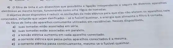 4)O filtro de linha é um dispositivo que possibilita a ligação independente e segura de diversos aparelhos
eletrônicos ao mesmo tempo, funcionando como uma régua de tomadas.
objetivo desse dispositivo é reduzir as oscilações da rede elétrica para que elas não afetem os aparelhos nele
conectados, evitando que sejam danificados - se o fusível queimar a energia que alimenta o filtro é cortada.
Os filtros de linha são aparelhos comumente utilizados em residências Nesses dispositivos,
a) suas tomadas estão associadas em série.
b) suas tomadas estão associadas em paralelo.
c) a tensão elétrica aumenta em cada aparelho conectado.
d) a corrente elétrica que passa pelos aparelhos conectados é a mesma.
e) a corrente elétrica passa continuamente mesmo se o fusivel queimar.