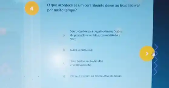 4
Oque acontece se um contribuinte dever ao fisco federal
por muito tempo?
A de proteção ao crédito como SERASA e
Seu cadastro será negativado nos orgaos
a
SPC:
B Nada acontecera:
C
Seus sócios serào detidos
coercitivamente:
d Eleserá inscrito na Divida Ativa da Uniáo.