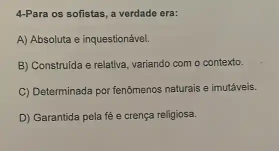 4-Para os sofistas, a verdade era:
A) Absoluta e inquestionável.
B) Construída e relativa, variando com o contexto.
C) Determinada por fenômenos naturais e imutáveis.
D) Garantida pela fé e crença religiosa.