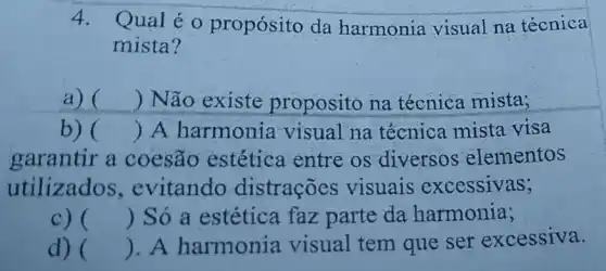 4.
Qual é 0 propósito da harmonia visual na técnica
mista?
a) () Não existe proposito na técnica mista;
b) () A harmonia visual na técnica mista visa
garantir a coesão estética entre os diversos elementos
utilizados ,evitando distrações visuais excessivas;
c) () Só a estética faz parte da harmonia;
d) () . A harmonia visual tem que ser excessiva.