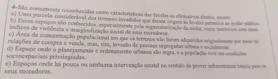 4-São comumente reconhecidas como características das favelas as afirmativas abaixo, exceto:
a) Uma parcela considerável dos terrenos invadidos que deram origem às favelas pertencia ao poder público.
b) Esses espaços são conhecidos , especialmente pela segmentarizaçã da mídia, como territórios com altos
indices de violência e marginalização social de seus moradores.
c) Área de concentração em que os terrenos não foram adquiridos originalmente por meio de
relações de compra e venda, mas , sim, invasão de pessoas segregadas urbana e socialmente.
d) Espaço onde o planejamento e ordenamento urbanos são regra, e a população vive em condições
socioespaciais privilegiadas.
e onde há pouca ou nenhuma intervenção estatal no sentido de prover infraestrutura básica para os
seus moradores.