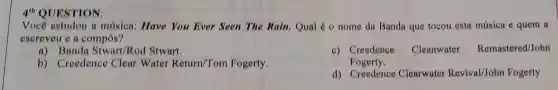 4^th QUESTION:
Você estudou a música: Have You Ever Seen The Rain. Qual é o nome da Banda que tocou esta música e quem a
escreveu e a compôs?
a)Stwart/Ro I Stwart.
b) Creedence Clear Water Return/Tom Fogerty
c) Creedence Cleanwater Remastered/John
Fogerty.
d) Creedence Clearwater Revival/John Fogerty