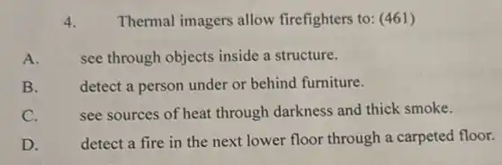 4.
Thermal imagers allow firefighters to: (461)
A.
see through objects inside a structure.
B.
detect a person under or behind furniture.
see sources of heat through darkness and thick smoke.
C.
D.
detect a fire in the next lower floor through a carpeted floor.