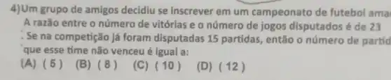 4)Um grupo de amigos decidiu se inscrever em um campeonato de futebol ama
A razão entre o número de vitórias e o número de jogos disputados é de 23
Se na competição já foram disputadas 15 partidas, então o número de partid
que esse time não venceu é igual a:
(A) (5)
(B) (8)
(C) (10)
(D) (12)