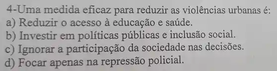 4-Uma medida eficaz para reduzir as violências urbanas é:
a) Reduzir o acesso à educação e saúde.
b) Investir em políticas públicas e inclusão social.
c) Ignorar a participação da sociedade nas decisões.
d) Focar apenas na repressão policial.