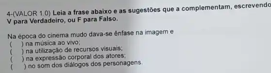 4-(VALOR 1.0) Leia a frase abaixo e as sugestões que a complementam , escrevendo
V para Verdadeiro , ou F para Falso.
Na época do cinema mudo dava-se ênfase na imagem e
() na música ao vivo;
() na utilização de recursos visuais;
() na expressão corporal dos atores;
() no som dos diálogos dos personagens.