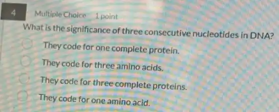 4
What is the significance of three consecutive nucleotides in DNA?
They code for one complete protein.
E
They code for three amino acids.
They code for three complete proteins.
They code for one amino acid.
Multiple Choice 1 point