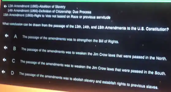 4x 13th Amendment (1005)-Abolition of Slavery
34th Amendment (1966)-Dollnition of Citizenship: Due Process
35th Amendment (1869)-Right 10 Were not based on Race or previous servilude
What conclusion can be drawn from the passage of the 19th, 14th and 15th Amendments to the us
constitution?
The passage of the amendments was to strengthen the Bill of Rights.
là
The passage of the amendments was to weaken the Jim Crow laws that were passed in the North.
The passage of the amendments was to weaken the Jim Crow laws that were passed in the South.
D
The passage of the amendments was to abolish slavery and eatablish righte to previous slaves.