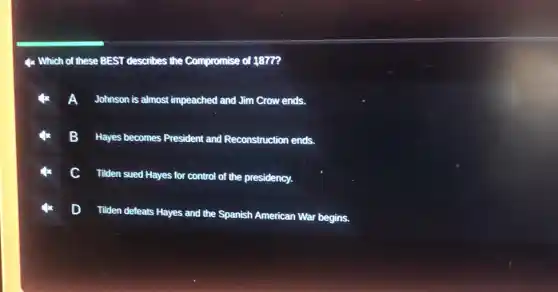 4x Which of these BEST describes the Compromise of 1877?
Johnson is almost impeached and Jim Crow ends.
B
Hayes becomes President and Reconstruction ends.
c
Tilden sued Hayes for control of the presidency.
Tiden defeats Hayes and the Spanish American War begins.