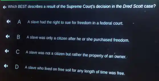 4x Which BEST describes a result of the Supreme Court's decision in the Dred Scott case?
A slave had the right to sue for freedom in a federal court.
B
A slave was only a citizen after he or she purchased freedom.
A slave was not a citizen but rather the property of an owner.
D
A slave who lived on free soil for any length of time was free.