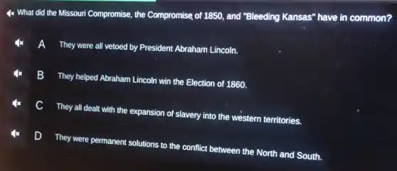 4x What did the Missouri Compromise, the Compromise of 1850, and "Bleeding Kansas" have in common?
They were all vetoed by President Abraham Lincoln.
A
They helped Abraham Lincoln win the Election of 1860.
B
C
They all dealt with the expansion of slavery into the western territories.
D They were permanent solutions to the conflict between the North and South.