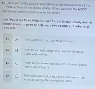 4x This is part of the script from a television advertisement about the
Walk-A-Thon for the animal shelter. Which would be the MOST
effective persuasive conclusion for the script?
Join "Pause for Paws Walk-A-Thon" for the Bristol County Animal
Shelter. Use your paws to help our paws Saturday, October 4, (2)
10:00 A.M
4x A
If the weather is bad, we will postpone it
4x B Don't be a couch potato on a beautiful Saturday
Come walk with us
4x C Fresh air, good exercise and lots of friends to help
"Man's Best Friend"
4x D Take some time out of your busy schedule for this
important day for the animals will suffer