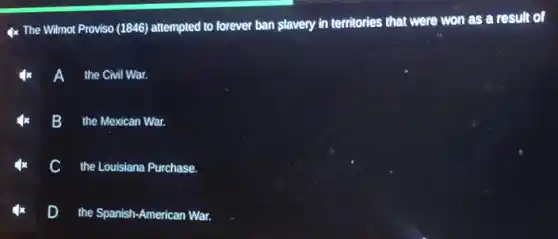 4x The Wilmot Proviso (1846) attempted to forever ban slavery in territories that were won as a result of
the Civil War.
B the Mexican War.
the Louisiana Purchase.
D the Spanish-American War.