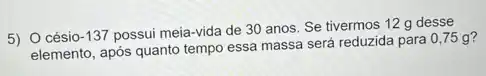 5) 0 césio -137
possui meia-vida de 30 anos. Se tivermos 12 g desse
elemento, após quanto tempo essa massa será reduzida para 0,75 g?