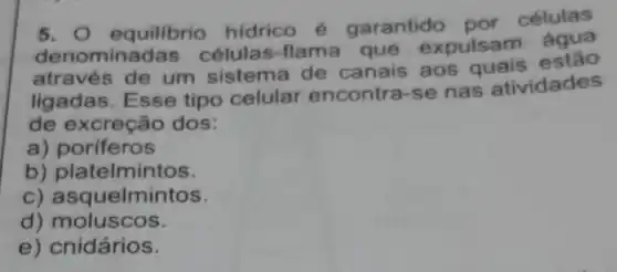 5. 0 equilibrio hidrico é garantido por células
denomina das células-flama que expulsam água
através de um sistema de canais aos quais estão
ligadas. Esse tipo celular encontra-se nas atividades
de excreção dos:
a) poriferos
b) platelmintos.
C)asquelmintos
d)moluscos
e) cnidários.