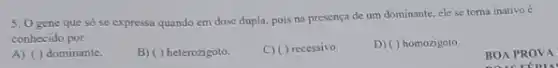 5. 0 gene que só se expressa quando em dose dupla, pois na presença de um dominante, ele se toma inativo é
conhecido por
A) ( ) dominante.
B) ( ) heterozigoto
C) ( ) recessivo.
D) ( ) homozigoto
BOA PROVA