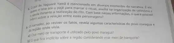 5. 0 pai de Yaguarê Yamã é mencionado em diversos momentos da narrativa. É ele
leva até 0 pajé para marcar o ritual auxilia na da cerimônia e
apoisobre a relação entre esses personagens?
durante a realização do rito. Com base nessas informações, o que é possivel
6. O narrador.ao reviver os fatos, revela algumas características do povo maraguá e
onde vivia.
a) Que meio de transporte é utilizado pelo povo maraguá?
b) O que fica implícito sobre a região considerando esse meio de transporte?