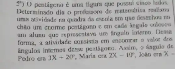 5") 0 pentágono é uma figura que possui cinco lados.
Determinado dia o professoro de matemática realizou
uma atividade na quadra da escola em que desenhou no
chão um enorme e em cada ângulo colocou
um aluno que representava um ângulo interno. Dessa
forma,a atividade consistia em encontrar o valor dos
ângulos internos desse pentágono Assim, o Angulo de
Pedro era 3X+20^circ  Maria era 2X-10^circ  João era x-