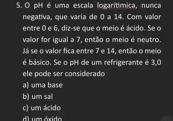 5. 0 pH e uma escala lo garítimica , nunca
negativa , que varia de 0 a 14 . Com valor
entre 0 e 6 , diz-se que o meio é ácido. Se o
valor for igual a 7 , então o meio é neutro.
Já se o valor fica entre 7 e 14, então o meio
é básico. Se o pH de um refrigerante é 3,0
ele pode sei considerado
a) uma base
b) um sal
c) um ácido
d) um oxido