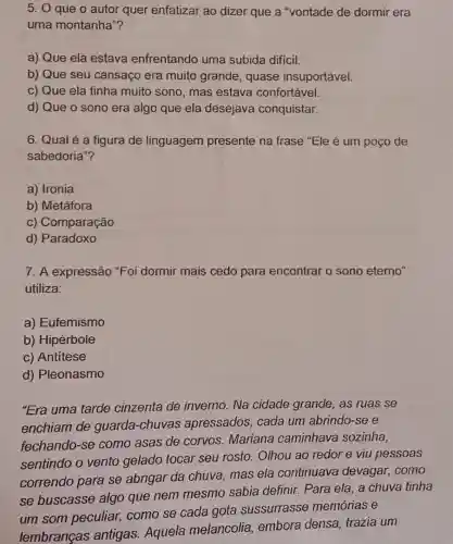 5. 0 que o autor quer enfatizar ao dizer que a "vontade de dormir era
uma montanha"?
a) Que ela estava enfrentando uma subida difícil.
b) Que seu cansaço era muito grande , quase insuportável.
c) Que ela tinha muito sono, mas estava confortável.
d) Que o sono era algo que ela desejava conquistar.
6. Qual é a figura de linguagem presente na frase "Ele é um poço de
sabedoria"?
a) Ironia
b) Metáfora
c) Comparação
d) Paradoxo
7. A expressão "Foi dormir mais cedo para encontrar o sono eterno"
utiliza:
a) Eufemismo
b) Hipérbole
c) Antítese
d) Pleonasmo
"Era uma tarde cinzenta de invemo.Na cidade grande , as ruas se
enchiam de guarda -chuvas apressados cada um abrindo-se e
fechando-se como asas de corvos.Mariana caminhava sozinha,
sentindo o vento gelado tocar seu rosto. Olhou ao redor e viu pessoas
correndo para se abrigar da chuva mas ela continuava devagar, como
se buscasse algo que nem mesmo sabia definir. Para ela, a chuva tinha
um som peculiar,como se cada gota sussurrasse memórias e
lembranças antigas. Aquela melancolia, embora densa, trazia um