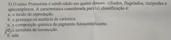 5) 0 reino Protoctista é subdividido em quatro classes: ciliados , flagelados, rizópodes e
apicomplexos. A característica considerada para tal classificação é:
a. o modo de reprodução.
b. a presença ou ausência de carioteca.
C. a composição química do pigmento fotossintetizante.
a. a estrutura de locomoção.
e. nda