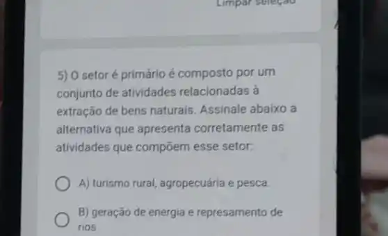 5) 0 setoré primário é composto por um
conjunto de atividades relacionadas à
extração de bens naturais Assinale abaixo a
alternativa que apresenta corretamente as
atividades que compōem esse setor:
A) turismo rural agropecuária e pesca.
B) geração de energia e represamento de
rios.