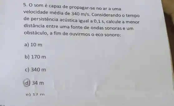 5. 0 somé capaz de propagar-se no ar a uma
velocidade média de
340m/s Considerando o tempo
de persistência acústica igual a 0 ,1 s, calcule a menor
distância entre uma fonte de ondas sonoras e um
obstáculo, a fim de ouvirmos o eco sonoro:
a) 10 m
b) 170 m
c) 34 om
D 34 m
e) 17 m