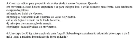 5. 0 uso de hélices para propulsão de aviōes ainda é muito frequente. Quando
em movimento, essas hélices empurram o ar para trás; por isso , o avião se move para frente. Esse fenômeno
é explicado pelo(a)
a) Inércia ou 1a lei de Newton.
b) princípio fundamental da dinâmica ou 2a lei de Newton.
c) Lei da Ação e Reação ou 3a lei de Newton.
d) princípio de conservação de energia.
e) princípio da relativid lade do movimento.
6. Um corpo de 50 kg sofre a ação de uma força F. Sabendo que a aceleração adquirida pelo corpo é de 2
m/s2 , qual a máxima intensidade da força aplicada?