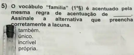 5) 0 vocábulo "familia" (1^circ  ) é acentuado pela
mesma regra de acentuação de __
Assinale alternativa que preencha
corretamente a lacuna.
também.
único.
incrivel
própria.