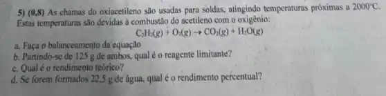 5) (0,8) As chamas do oxiacetileno são usadas para soldas,atingindo temperaturas próximas a 2000^circ C
Estas temperaturas são devidas à combustão do acetileno com o oxigênio:
C_(2)H_(2)(g)+O_(2)(g)arrow CO_(2)(g)+H_(2)O(g)
a. Faça o balanceamento da equação
b. Partindo-se de 125 g de ambos, qual é o reagente limitante?
c. Qualé o rendimento teórico?
d. Se forem formados 22,5 g de água qual é o rendimento percentual?