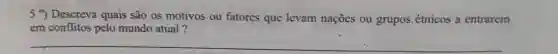 5 9) Descreva quais são os motivos ou fatores que levam nações ou grupos.étnicos a entrarem
em conflitos pelo mundo atual?
__