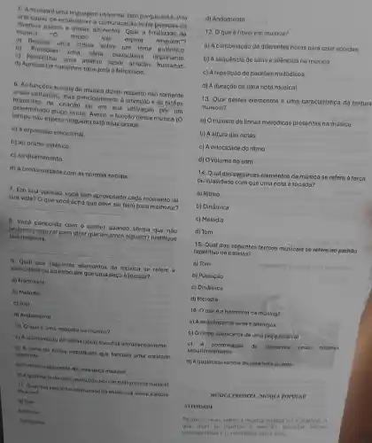 5. Amusica éuma linguagem universal. Isso porque ela é uma
arte capaz de estabelecer a comunicação entre pessoas de
diversos paises e etnias diferentes. Qual a finalidade da
musica "0 tempo nào espera ninguém"?
a) Realizar uma critica sobre um tema polêmico.
b) Promover uma ideia publicitária importante.
c) Possibilitar uma análise sobre atitudes humanas.
d) Apresentar caminhos fixos para a felicidade.
6. As funçōes sociais da música dizem respeito não somente
a sua utilização, mas principalmente à Intenção e às razōes
implicitas na criação ou em sua utilização por um
determinado grupo social Assim, a função dessa música (O
tempo nào espera ninguém)está relacionada
a) à expressão emocional.
b) ao prazer estético.
c) ao divertimento
d) à conformidade com as normas sociais.
7. Em sua opinião você tem aproveitado cada momento da
sua vida? O que você acha que deve ser feito para melhorar?
__
8. Você concorda com o cantor quando alirma que não
podemos esperar para dizer que amamos alguém? Justifique
sua resposta.
9. Qual dos seguintes elementos da música se refere a
velocidade ou ao ritmo em que uma peça é tocada?
a) Harmonia
b) Melodia
c) Tom
loud
d) Andamento
10. O que 6 uma melodia na música?
a) A combinação de várlas notas tocadas simultaneamente
b) A série de notas individuais que formam uma entidade
coerente
c) Oritmo subjacente de uma peça musical
d) Aquatidade do som produzido porum instrumento musical
11. Qual dos seguintes elementos da música se refere a altura
do som?
a) Tom
b) Ritmo
c) Melodia
d) Andamento
12. Oque é ritmo em música?
a) A combinação de diferentes notas para criar acordes
b) A sequência de sons e silêncios na música
c) A repetição de padrões melódicos
d) A duração de uma nota musical
13. Qual destes elementos é uma característica da textura
musical?
a) Onúmero de linhas melódicas presentes na música
b) A altura das notas
c) A velocidade do ritmo
d) Ovolume do som
14. Qual dos seguintes elementos da música se refere à força
ou suavidade com que uma nota é tocada?
a) Ritmo
b) Dinâmica
c) Melodia
d) Tom
15. Qual dos seguintes termos musicais se refere ao padráo
repetitivo de batidas?
a) Tom
b) Pulsação
c) Dinâmica
d) Melodia
16. O que 6 a harmonia na mùsica?
a) A sequência de sons e silêncios
b) Oritmo subjacente de uma peça musical
c) A combinação de diferentes notas tocadas
simultaneamente
d) A quatidade soriora de uma nota ou som
MUSICA ERUDITA /MUSICA POPULAR
ATIVIDADE
Pesquise mais sobre a musica erudita ou a popular, a
mas te chamou a atencal pesquise outras
caracteristicas e curiosidades sobre elas.