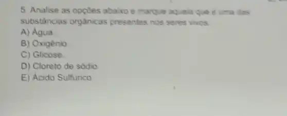 5. Analise as opçoes abaixo e marque aquela que é uma das
substâncias orgânicas presentes nos seres vivos
A)Água
B) Oxigênio
C) Glicose
D) Cloreto de sódio
E) Ácido Sulfurico