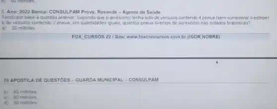 5. Ano: 2022 Banca:CONSULPAM Prova: Resende -Agente de Saúde
Tendo por base a questão anterior: Supondo queo acréscimo tenha sido de veiculos contendo 4 pneus (sem considerar o estepe)
e de veiculos contendo 2 pneus, em quantidades iguais quantos pneus tivemos de acrescimo nas cidades brasileiras?
a) 20 milhoes.
FOX CURSOS 22 I Site: www.foxconcursos.com.br (IGOR NOBRE)
70 APOSTILA DE QUESTÓES - GUARDA MUNICIP AL-CONSULPAM
b) 40 milhoes
c) 60 milhoes
d)80 milhoes