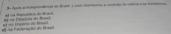 5- Após a independência do Brasil, o pais abandonou a condição de colônia e se transformou:
a) na República do Brasil.
b) na Ditadura do Brasil.
c) no Império do Brasil.
d) na Federação do Brasil.