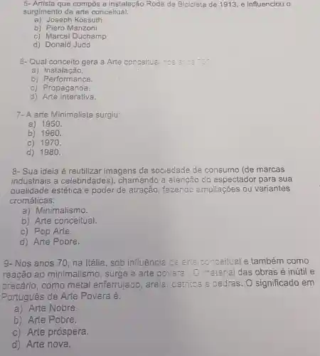 5- Artista que compôs a instalação Roda de Bicicleta de 1913, e influenciou o
surgimento da arte conceitual:
a) Joseph Kossuth
b) Piero Manzoni
c) Marcel Duchamp
d) Donald Judd
6- Qual conceito gera a Arte conceitual nos
a) Instalação.
b) Performance.
c) Propaganda.
d) Arte interativa.
7-A arte Minimalista surgiu:
a) 1950.
b) 1960.
c) 1970.
d) 1980.
8- Sua ideia é reutilizar imagens da sociedade de consumo (de marcas
industriais a celebridades), chamando a atenção do espectador para sua
qualidade estética e poder de atração fazendo ampliações ou variantes
cromáticas:
a) Minimalismo.
b) Arte conceitual.
c) Pop Arte.
d) Arte Pobre.
9- Nos anos 70 na Itália, sob influência de arie conceitual e também como
reação ao minimalismo , surge a arte povera.O mate rial das obras é inútil e
precário, como metal enferrujado , areia, cletritos a oedras. 0 significado em
Portugues de Arte Povera é:
a) Arte Nobre.
b) Arte Pobre.
c) Arte próspera.
d) Arte nova.
