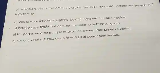 5-) Assinale a alternativa em que o uso de "por que", "por quê ","porque" ou "porquê"está
INCORRETO:
a) Vou chegar atrasado amanhã porque tenho uma consulta médica.
b) Porque você fingiu que não me conhecia na festa da Amanda?
c) Ela podia me dizer por que estava indo embora, mas preferiu o silêncio.
d) Por que você me traiu dessa forma? EU só quero saber por quê.