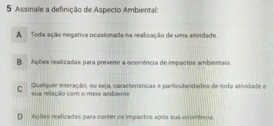 5 Assinale a definição de Aspecto Ambiental:
A Toda ação negativa ocasionada na realização de uma atividade.
B Ações realizadas para prevenir a ocorrência de impactos ambientais.
C
Qualquer interação, ou seja, caracteristicas e particularidades de toda atividade e
D Acbes realizadas para conter os impactos após sua ocorrencia.