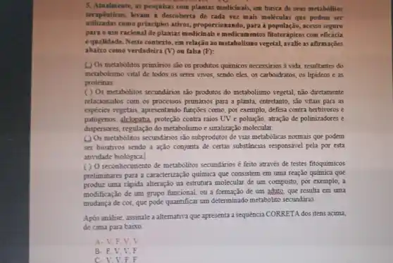 5. Atualmente, as pesquisas com plantas medicinais.em busca de seus metabólitos
terapeuticos,levam descoberta de cada rez mais moléculas que podem ser
utilizadas como principios ativos.proporcionand , para à população , acesso seguro
para o use racional de plantas medicinais e medicamentos fitoterápicos com eficácia
equalidade. Neste contexto, em relação ao metabolismo vegetal, avalie as afirmações
abaixo como verdadeira (V) ou falsa (F):
( ) Os metabólitos primários são os produtos quimicos necessários à vida resultantes do
metabolismo vital de todos os seres vivos, sendo eles,os carboidratos, os lipideos e as
proteinas.
( ) Os metabólitos secundários são produtos do metabolismo vegetal, não diretamente
relacionados com os processos primários para a planta, entretanto , são vitais para as
espécies vegetais , apresentando funçōes como, por exemplo, defesa contra herbivoros e
patógenos , alelopatia proteção contra raios UV e poluição, atração de polinizadores e
dispersores regulação do metabolismo e sinalização molecular.
(1) Os metabólitos secundários são subprodutos de vias metabólicas normais que podem
ser bioativos sendo a ação conjunta de certas substâncias responsável pela por esta
atividade biológica.
()0 reconhecimento de metabólitos secundários é feito através de testes fitoquimicos
preliminares para a caracterização química que consistem em uma reação quimica que
produz uma rápida alteração na estrutura molecular de um composto, por exemplo, a
modificação de um grupo funcional, ou a formação de um aduto, que resulta em uma
mudança de cor que pode quantificar um determinado metabolito secundário.
Após análise assinale a alternativa que apresenta a sequencia CORRETA dos itens acima,
de cima para baixo
A-V,F.V v
B-F,V,V F
C. V.V.F F