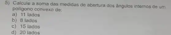 5) Calcule a soma das medidas de abertura dos ângulos internos de um
poligono convexo de:
a) 11 lados
b) 8 lados
c) 15 lados
d) 20 lados