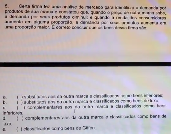 5. Certa firma fez uma análise de mercado para identificar a demanda por
produtos de sua marca e constatou que, quando o preço de outra marca sobe,
a demanda por seus produtos diminui; e quando a renda dos consumidores
aumenta em alguma proporçã , a demanda por seus produtos aumenta em
uma proporção maior concluir que os bens dessa firma são:
a.	() substitutos aos da outra marca e como bens inferiores;
b. ()
substitutos aos da outra marca e classificados com bens de luxo;
C.	() complementares aos da outra marca e classificados como bens
inferiores;
d. () complementares aos da outra marca e classificados como bens de
luxo:
e.	() classificados como bens de Giffen.