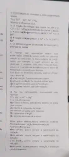 5 (CESGRANNIO-R) Considere a pilha representada
abaixo.
Cu_((s))/Cu^2+Vert Fe^3+Fe^2+/Pt_((e))
Assinale a afirmativa falsa.
a) A reação de reduçlo que ocome na pilh a d
Cu^2++2e^-arrow Cu_(20)b)
eletrodo de cobre do thodo
c) A semi-reaçlio que ocorre no catodo d
fe^h+e^2arrow  Fe^2+
d) A reacilo total do pilha 6: 2Fe^3+Cuarrow 2Fe^2
Qu^2+
e) Os eletrons migram do eletrodo de cobre para o
eletrodo de platina
6) Pessoas que apresentam dentes com
restauraçoes metalias podem senti um pequeno
choque ao colocarem na boca pedacos de metal
como, por exemplo, o papel aluminio de um
chocolate. O aluminio, com melo acido da boca,
provoca a transferencia de eletrons para o metal da
restauração, causando esse choque.
Com base no fenomeno descrito, pode-se afirmar
que o aluminio
a) sofre redução, funcionando com catodo
b) provoca a oxidação do metal da restauração
c) é o agente oxidante, pois sofre redução
d) é o agente redutor, pols sofre reducão
7) Na cela eletroquinica representada pela
equação:
Ni^0+2Ag^+arrow Ni^2++2Ag^0
e correto afirmar que:
a) os eletrons fluem pelo circuito externo, da prata
para o niquel
b) o catodo é o eletrodo de niquel
c) o eletrodo de prata sofre desgaste
d) a prata sofre reducao
e) a soluçlo de niquel ira se diluir.
8)Nas pilhas eletroquimicas obtemse corrente
elétrica devido à reação de oxidorredução.
Podemos afirmar que
a) no catodo, ocome sempre a semirreação de
oxidação.
b) no catodo, ocorre sempre a semirreação de
redução
c) no ânodo, ocorre sempre a semirreação de
reduçǎo.
d) no Anodo, ocorre sempre a oxidação e a redução
simultaneamente.