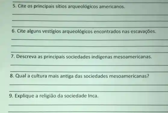 5. Cite os principais sítios arqueológicos americanos.
__
6. Cite alguns vestigios arqueológicos encontrados nas escavaçōes.
__
7. Descreva as principais sociedades indígenas mesoamericanas.
__
8. Qual a cultura mais antiga das sociedades mesoamericanas?
__
9. Explique a religião da sociedade Inca.
__