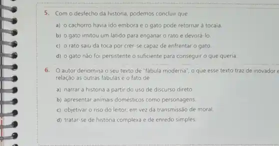 5. Com o desfecho da história, podemos concluir que
a) o cachorro havia ido embora e o gato pode retornar à tocaia
b) o gato imitou um latido para enganar o rato e devoré Ho
c) o rato saiu da toca por crer-se capaz de enfrentar o gato.
d) 0 gato não foi persistente o suficiente para conseguir o que queria.
6. autor denomina o seu texto de "fabula moderna", o que esse texto traz de inovador e
relação às outras fábulas é o fato de
a) narrar a história a partir do uso de discurso direto.
b) apresentar animais domésticos como personagens.
c) objetivar o riso do leitor, em vez da transmissão de moral
d) tratar-se de história complexa e de enredo simples.