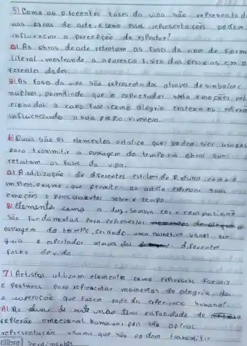 5) Como as diferentes fases da viou são representa d nas obras de arte, ecomo essas representaçōes podem influenciar a percepoção do espectar?
a) As obras de arte retratam as fases da viou de form literal, mostrando a aparencia Físita das pesso as em D ferentes idades
B) As fases da viou sä́ representadas através de simbolose nuckers, permitindo que o espectador sinta emocases reb cionadas a cada fase icomo alegría tristexa ou reflexa influenciando a sua propio viveneia.
6) Quais sāo os elementos artístico que podem ger usapos para transmitir a passagem do tempo em obras que retratam as fases da vida.
al A utilização de diferentes estilos de Pinturas, como é um Pressionismo que permite ao artita expressar suas emocóes e pensamentos sobre o tempo.
B) Elementa camo a luz, Samba cor e composiçäo Sāo fundamentas para representar passagem do tempo, criando uma narrativa visual que quia o espectador ataves das diferentes fases davida.
71 Artistas utilizam elementos como expressis facias e posturas para replesentar mamentas de alegria, dan - superasão que fazem parte da experiencio humana? Al que duas de ante mas tem capacidade de referras emocional humanas pess sä́ apenas representacás visuair que nāo po dem trancomitir tilibra Sentimentos.