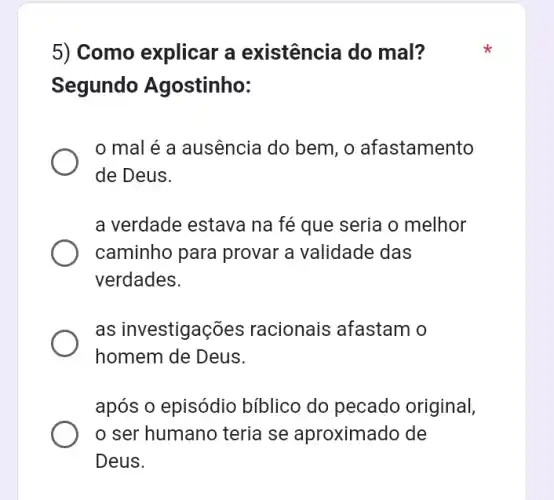 5) Como explicar a existência do mal?
Segundo Agostinho:
mal é a ausência do bem, o afastamento
de Deus.
a verdade estava na fé que seria o melhor
caminho para provar a validade das
verdades.
as investigações racionais afastam o
homem de Deus.
após o episódio bíblico do pecado original,
ser humano teria se aproximado de
Deus.