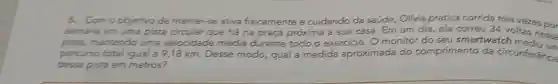 5. Como objetivo de manter-se ativa fisicamente e cuidando da saúde Olivia pratica corrida tres vezes oo
semana em uma pista circular que há na praça próxima à sua casa . Em
dia, ela co correu 34 voltas ness
pista, mantendo uma velocidade média durante todo	monitor do seu smartwatch medium
percurso total igual a 9,18 km. Desse modo qual a medida aproximada do comprimento da circunferencia
dessa pista em metros?